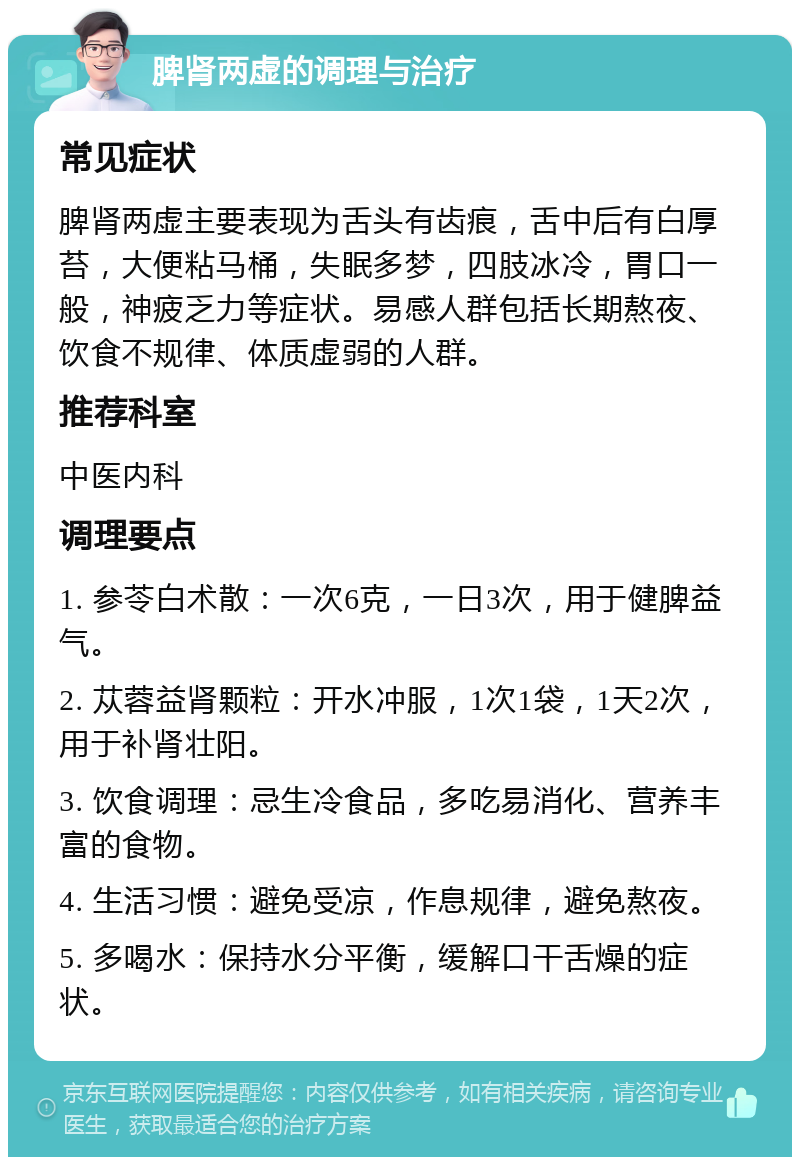 脾肾两虚的调理与治疗 常见症状 脾肾两虚主要表现为舌头有齿痕，舌中后有白厚苔，大便粘马桶，失眠多梦，四肢冰冷，胃口一般，神疲乏力等症状。易感人群包括长期熬夜、饮食不规律、体质虚弱的人群。 推荐科室 中医内科 调理要点 1. 参苓白术散：一次6克，一日3次，用于健脾益气。 2. 苁蓉益肾颗粒：开水冲服，1次1袋，1天2次，用于补肾壮阳。 3. 饮食调理：忌生冷食品，多吃易消化、营养丰富的食物。 4. 生活习惯：避免受凉，作息规律，避免熬夜。 5. 多喝水：保持水分平衡，缓解口干舌燥的症状。