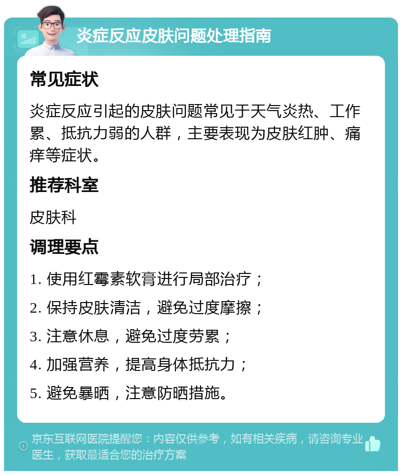 炎症反应皮肤问题处理指南 常见症状 炎症反应引起的皮肤问题常见于天气炎热、工作累、抵抗力弱的人群，主要表现为皮肤红肿、痛痒等症状。 推荐科室 皮肤科 调理要点 1. 使用红霉素软膏进行局部治疗； 2. 保持皮肤清洁，避免过度摩擦； 3. 注意休息，避免过度劳累； 4. 加强营养，提高身体抵抗力； 5. 避免暴晒，注意防晒措施。