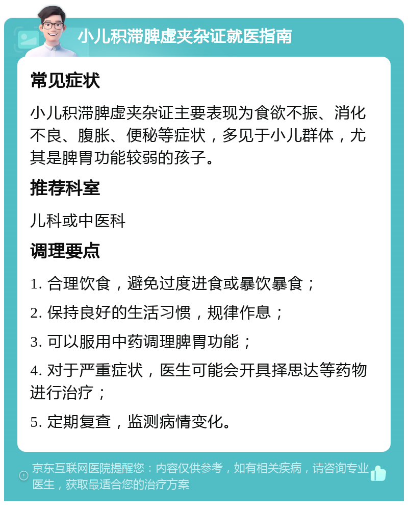 小儿积滞脾虚夹杂证就医指南 常见症状 小儿积滞脾虚夹杂证主要表现为食欲不振、消化不良、腹胀、便秘等症状，多见于小儿群体，尤其是脾胃功能较弱的孩子。 推荐科室 儿科或中医科 调理要点 1. 合理饮食，避免过度进食或暴饮暴食； 2. 保持良好的生活习惯，规律作息； 3. 可以服用中药调理脾胃功能； 4. 对于严重症状，医生可能会开具择思达等药物进行治疗； 5. 定期复查，监测病情变化。