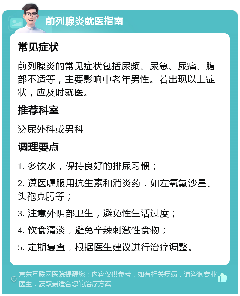 前列腺炎就医指南 常见症状 前列腺炎的常见症状包括尿频、尿急、尿痛、腹部不适等，主要影响中老年男性。若出现以上症状，应及时就医。 推荐科室 泌尿外科或男科 调理要点 1. 多饮水，保持良好的排尿习惯； 2. 遵医嘱服用抗生素和消炎药，如左氧氟沙星、头孢克肟等； 3. 注意外阴部卫生，避免性生活过度； 4. 饮食清淡，避免辛辣刺激性食物； 5. 定期复查，根据医生建议进行治疗调整。