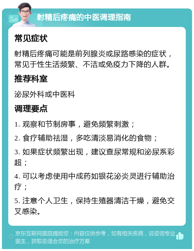 射精后疼痛的中医调理指南 常见症状 射精后疼痛可能是前列腺炎或尿路感染的症状，常见于性生活频繁、不洁或免疫力下降的人群。 推荐科室 泌尿外科或中医科 调理要点 1. 观察和节制房事，避免频繁刺激； 2. 食疗辅助祛湿，多吃清淡易消化的食物； 3. 如果症状频繁出现，建议查尿常规和泌尿系彩超； 4. 可以考虑使用中成药如银花泌炎灵进行辅助治疗； 5. 注意个人卫生，保持生殖器清洁干燥，避免交叉感染。