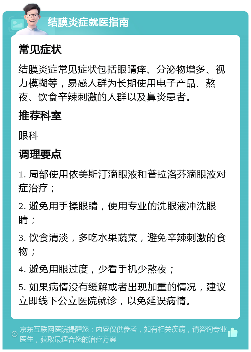 结膜炎症就医指南 常见症状 结膜炎症常见症状包括眼睛痒、分泌物增多、视力模糊等，易感人群为长期使用电子产品、熬夜、饮食辛辣刺激的人群以及鼻炎患者。 推荐科室 眼科 调理要点 1. 局部使用依美斯汀滴眼液和普拉洛芬滴眼液对症治疗； 2. 避免用手揉眼睛，使用专业的洗眼液冲洗眼睛； 3. 饮食清淡，多吃水果蔬菜，避免辛辣刺激的食物； 4. 避免用眼过度，少看手机少熬夜； 5. 如果病情没有缓解或者出现加重的情况，建议立即线下公立医院就诊，以免延误病情。