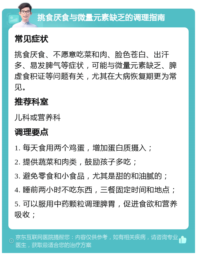 挑食厌食与微量元素缺乏的调理指南 常见症状 挑食厌食、不愿意吃菜和肉、脸色苍白、出汗多、易发脾气等症状，可能与微量元素缺乏、脾虚食积证等问题有关，尤其在大病恢复期更为常见。 推荐科室 儿科或营养科 调理要点 1. 每天食用两个鸡蛋，增加蛋白质摄入； 2. 提供蔬菜和肉类，鼓励孩子多吃； 3. 避免零食和小食品，尤其是甜的和油腻的； 4. 睡前两小时不吃东西，三餐固定时间和地点； 5. 可以服用中药颗粒调理脾胃，促进食欲和营养吸收；