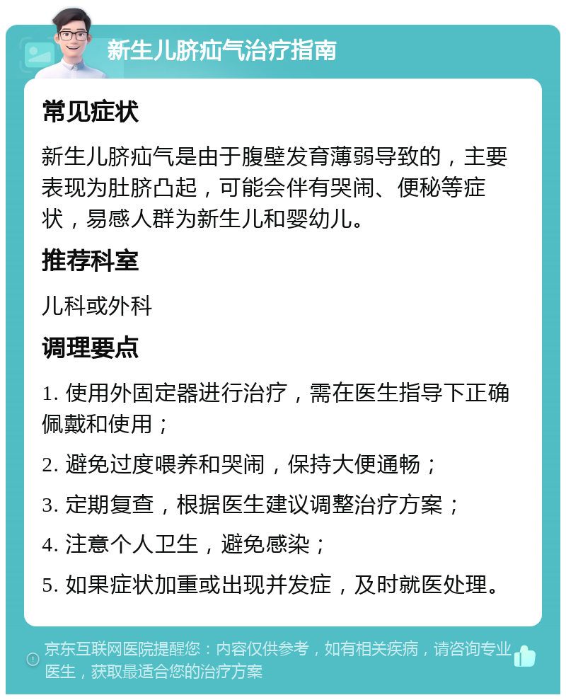 新生儿脐疝气治疗指南 常见症状 新生儿脐疝气是由于腹壁发育薄弱导致的，主要表现为肚脐凸起，可能会伴有哭闹、便秘等症状，易感人群为新生儿和婴幼儿。 推荐科室 儿科或外科 调理要点 1. 使用外固定器进行治疗，需在医生指导下正确佩戴和使用； 2. 避免过度喂养和哭闹，保持大便通畅； 3. 定期复查，根据医生建议调整治疗方案； 4. 注意个人卫生，避免感染； 5. 如果症状加重或出现并发症，及时就医处理。