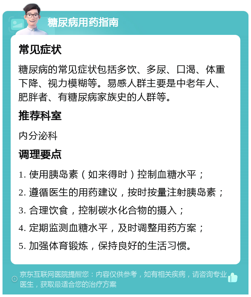 糖尿病用药指南 常见症状 糖尿病的常见症状包括多饮、多尿、口渴、体重下降、视力模糊等。易感人群主要是中老年人、肥胖者、有糖尿病家族史的人群等。 推荐科室 内分泌科 调理要点 1. 使用胰岛素（如来得时）控制血糖水平； 2. 遵循医生的用药建议，按时按量注射胰岛素； 3. 合理饮食，控制碳水化合物的摄入； 4. 定期监测血糖水平，及时调整用药方案； 5. 加强体育锻炼，保持良好的生活习惯。