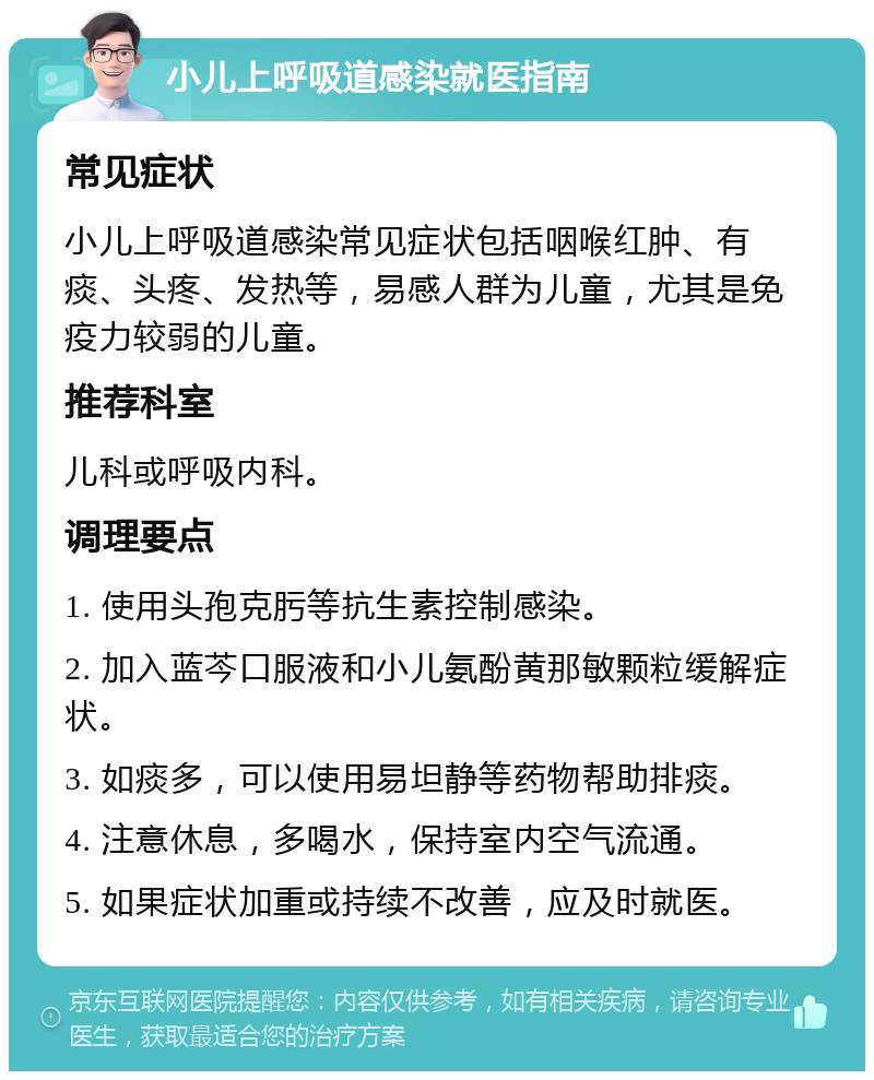 小儿上呼吸道感染就医指南 常见症状 小儿上呼吸道感染常见症状包括咽喉红肿、有痰、头疼、发热等，易感人群为儿童，尤其是免疫力较弱的儿童。 推荐科室 儿科或呼吸内科。 调理要点 1. 使用头孢克肟等抗生素控制感染。 2. 加入蓝芩口服液和小儿氨酚黄那敏颗粒缓解症状。 3. 如痰多，可以使用易坦静等药物帮助排痰。 4. 注意休息，多喝水，保持室内空气流通。 5. 如果症状加重或持续不改善，应及时就医。