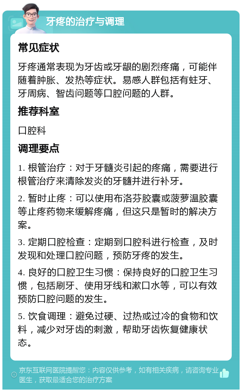 牙疼的治疗与调理 常见症状 牙疼通常表现为牙齿或牙龈的剧烈疼痛，可能伴随着肿胀、发热等症状。易感人群包括有蛀牙、牙周病、智齿问题等口腔问题的人群。 推荐科室 口腔科 调理要点 1. 根管治疗：对于牙髓炎引起的疼痛，需要进行根管治疗来清除发炎的牙髓并进行补牙。 2. 暂时止疼：可以使用布洛芬胶囊或菠萝温胶囊等止疼药物来缓解疼痛，但这只是暂时的解决方案。 3. 定期口腔检查：定期到口腔科进行检查，及时发现和处理口腔问题，预防牙疼的发生。 4. 良好的口腔卫生习惯：保持良好的口腔卫生习惯，包括刷牙、使用牙线和漱口水等，可以有效预防口腔问题的发生。 5. 饮食调理：避免过硬、过热或过冷的食物和饮料，减少对牙齿的刺激，帮助牙齿恢复健康状态。