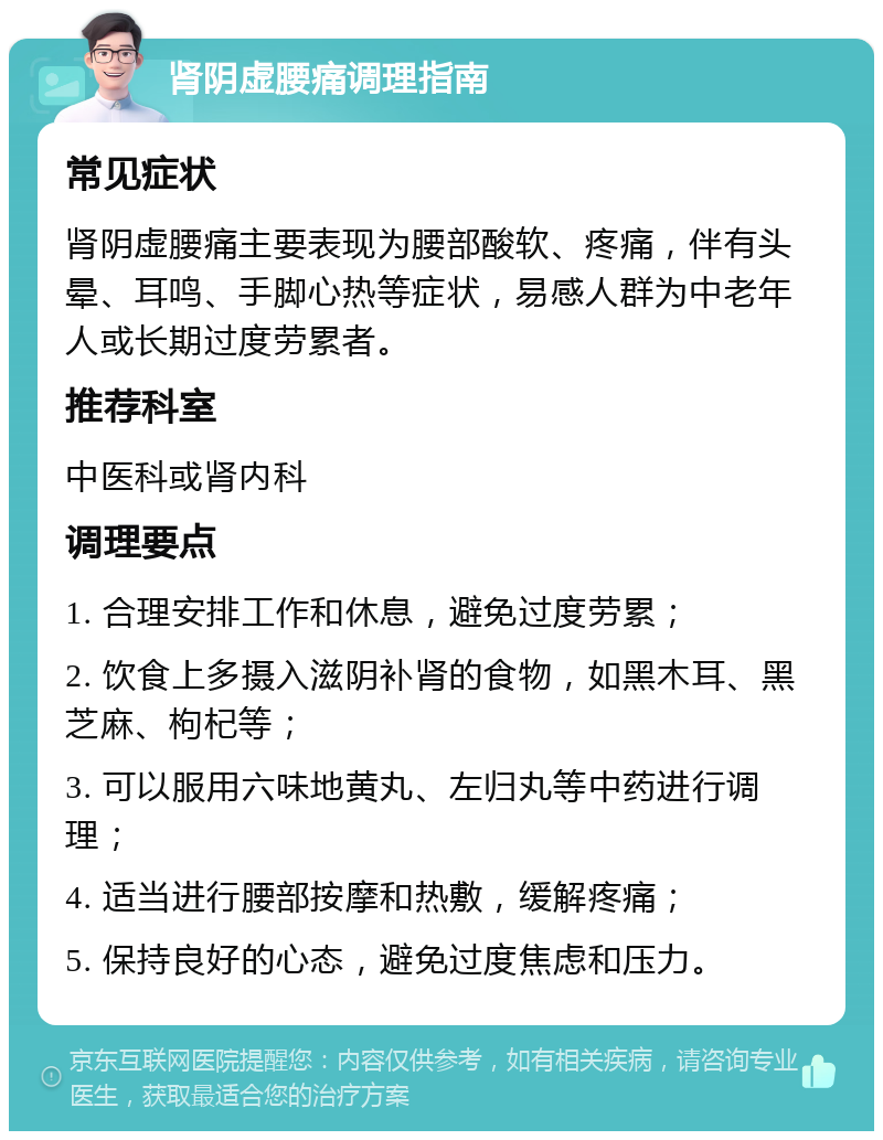 肾阴虚腰痛调理指南 常见症状 肾阴虚腰痛主要表现为腰部酸软、疼痛，伴有头晕、耳鸣、手脚心热等症状，易感人群为中老年人或长期过度劳累者。 推荐科室 中医科或肾内科 调理要点 1. 合理安排工作和休息，避免过度劳累； 2. 饮食上多摄入滋阴补肾的食物，如黑木耳、黑芝麻、枸杞等； 3. 可以服用六味地黄丸、左归丸等中药进行调理； 4. 适当进行腰部按摩和热敷，缓解疼痛； 5. 保持良好的心态，避免过度焦虑和压力。