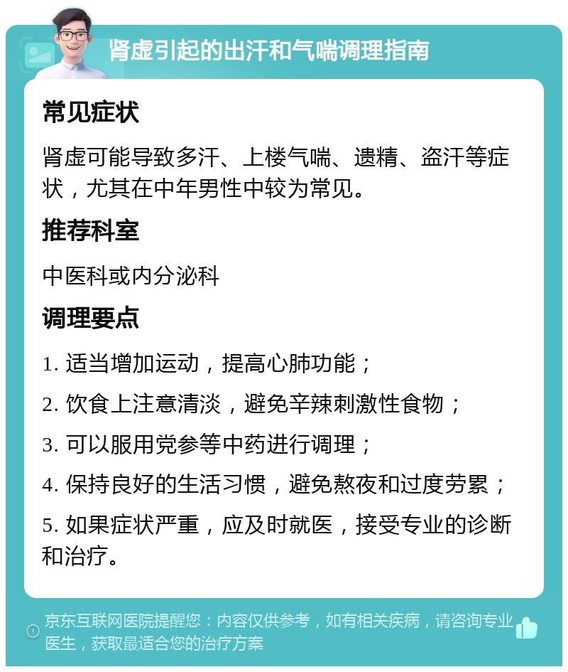 肾虚引起的出汗和气喘调理指南 常见症状 肾虚可能导致多汗、上楼气喘、遗精、盗汗等症状，尤其在中年男性中较为常见。 推荐科室 中医科或内分泌科 调理要点 1. 适当增加运动，提高心肺功能； 2. 饮食上注意清淡，避免辛辣刺激性食物； 3. 可以服用党参等中药进行调理； 4. 保持良好的生活习惯，避免熬夜和过度劳累； 5. 如果症状严重，应及时就医，接受专业的诊断和治疗。