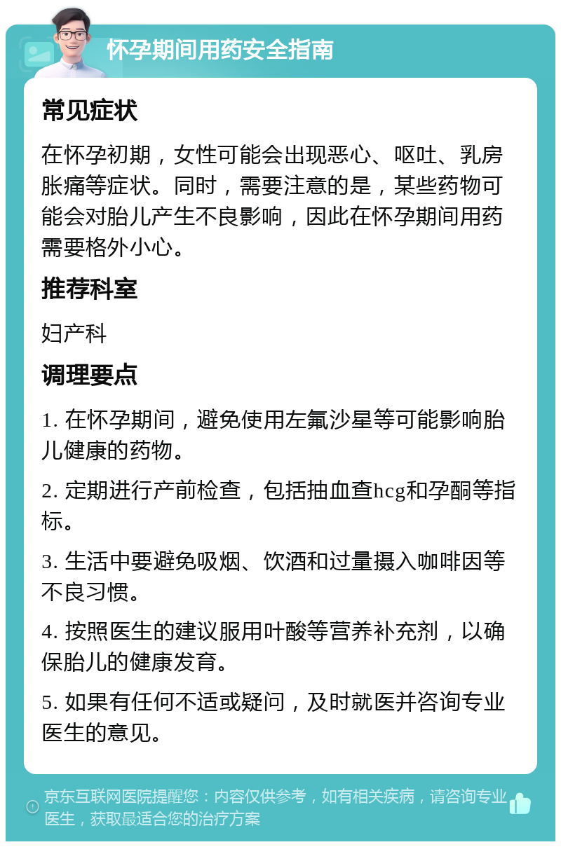 怀孕期间用药安全指南 常见症状 在怀孕初期，女性可能会出现恶心、呕吐、乳房胀痛等症状。同时，需要注意的是，某些药物可能会对胎儿产生不良影响，因此在怀孕期间用药需要格外小心。 推荐科室 妇产科 调理要点 1. 在怀孕期间，避免使用左氟沙星等可能影响胎儿健康的药物。 2. 定期进行产前检查，包括抽血查hcg和孕酮等指标。 3. 生活中要避免吸烟、饮酒和过量摄入咖啡因等不良习惯。 4. 按照医生的建议服用叶酸等营养补充剂，以确保胎儿的健康发育。 5. 如果有任何不适或疑问，及时就医并咨询专业医生的意见。