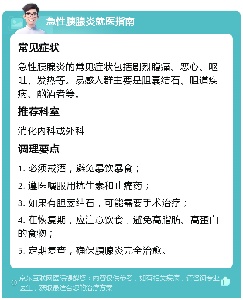 急性胰腺炎就医指南 常见症状 急性胰腺炎的常见症状包括剧烈腹痛、恶心、呕吐、发热等。易感人群主要是胆囊结石、胆道疾病、酗酒者等。 推荐科室 消化内科或外科 调理要点 1. 必须戒酒，避免暴饮暴食； 2. 遵医嘱服用抗生素和止痛药； 3. 如果有胆囊结石，可能需要手术治疗； 4. 在恢复期，应注意饮食，避免高脂肪、高蛋白的食物； 5. 定期复查，确保胰腺炎完全治愈。