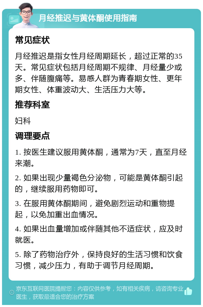 月经推迟与黄体酮使用指南 常见症状 月经推迟是指女性月经周期延长，超过正常的35天。常见症状包括月经周期不规律、月经量少或多、伴随腹痛等。易感人群为青春期女性、更年期女性、体重波动大、生活压力大等。 推荐科室 妇科 调理要点 1. 按医生建议服用黄体酮，通常为7天，直至月经来潮。 2. 如果出现少量褐色分泌物，可能是黄体酮引起的，继续服用药物即可。 3. 在服用黄体酮期间，避免剧烈运动和重物提起，以免加重出血情况。 4. 如果出血量增加或伴随其他不适症状，应及时就医。 5. 除了药物治疗外，保持良好的生活习惯和饮食习惯，减少压力，有助于调节月经周期。