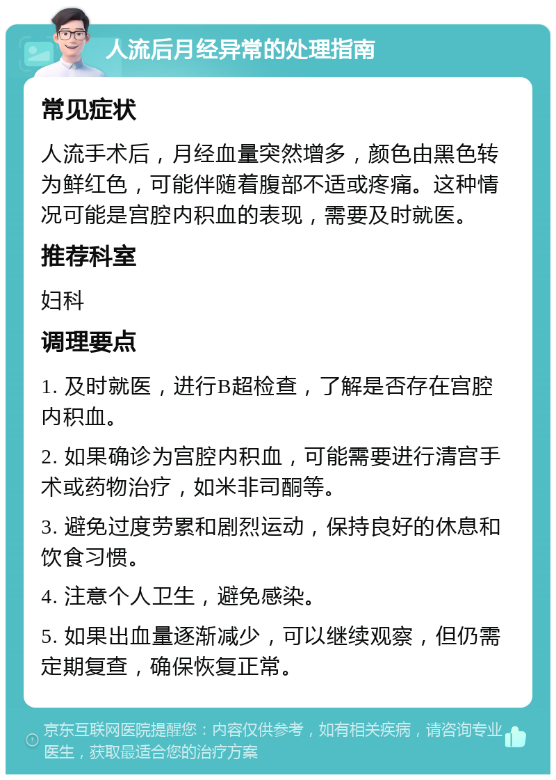 人流后月经异常的处理指南 常见症状 人流手术后，月经血量突然增多，颜色由黑色转为鲜红色，可能伴随着腹部不适或疼痛。这种情况可能是宫腔内积血的表现，需要及时就医。 推荐科室 妇科 调理要点 1. 及时就医，进行B超检查，了解是否存在宫腔内积血。 2. 如果确诊为宫腔内积血，可能需要进行清宫手术或药物治疗，如米非司酮等。 3. 避免过度劳累和剧烈运动，保持良好的休息和饮食习惯。 4. 注意个人卫生，避免感染。 5. 如果出血量逐渐减少，可以继续观察，但仍需定期复查，确保恢复正常。