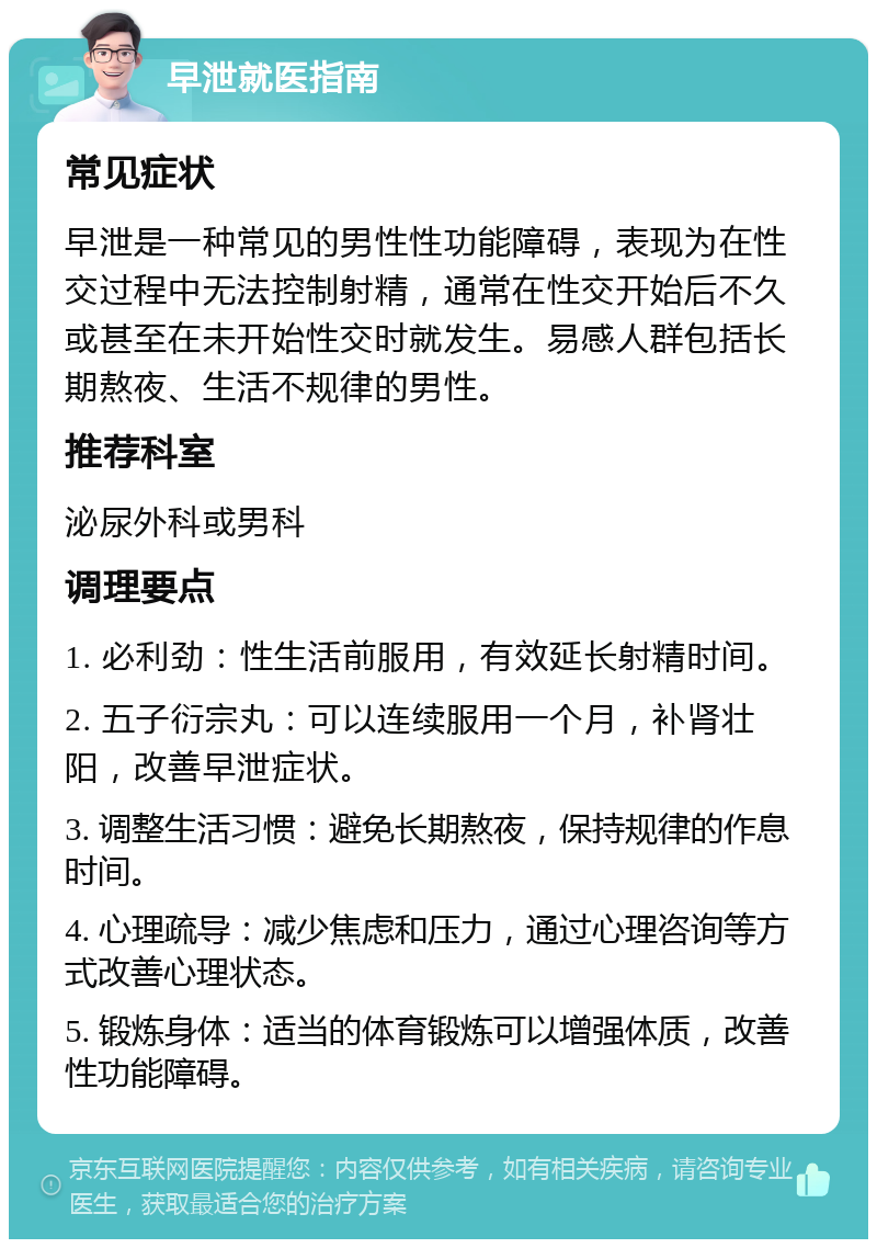 早泄就医指南 常见症状 早泄是一种常见的男性性功能障碍，表现为在性交过程中无法控制射精，通常在性交开始后不久或甚至在未开始性交时就发生。易感人群包括长期熬夜、生活不规律的男性。 推荐科室 泌尿外科或男科 调理要点 1. 必利劲：性生活前服用，有效延长射精时间。 2. 五子衍宗丸：可以连续服用一个月，补肾壮阳，改善早泄症状。 3. 调整生活习惯：避免长期熬夜，保持规律的作息时间。 4. 心理疏导：减少焦虑和压力，通过心理咨询等方式改善心理状态。 5. 锻炼身体：适当的体育锻炼可以增强体质，改善性功能障碍。