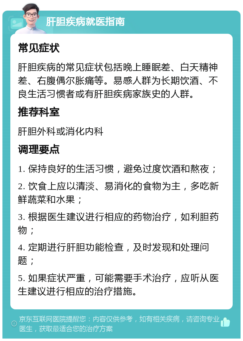 肝胆疾病就医指南 常见症状 肝胆疾病的常见症状包括晚上睡眠差、白天精神差、右腹偶尔胀痛等。易感人群为长期饮酒、不良生活习惯者或有肝胆疾病家族史的人群。 推荐科室 肝胆外科或消化内科 调理要点 1. 保持良好的生活习惯，避免过度饮酒和熬夜； 2. 饮食上应以清淡、易消化的食物为主，多吃新鲜蔬菜和水果； 3. 根据医生建议进行相应的药物治疗，如利胆药物； 4. 定期进行肝胆功能检查，及时发现和处理问题； 5. 如果症状严重，可能需要手术治疗，应听从医生建议进行相应的治疗措施。