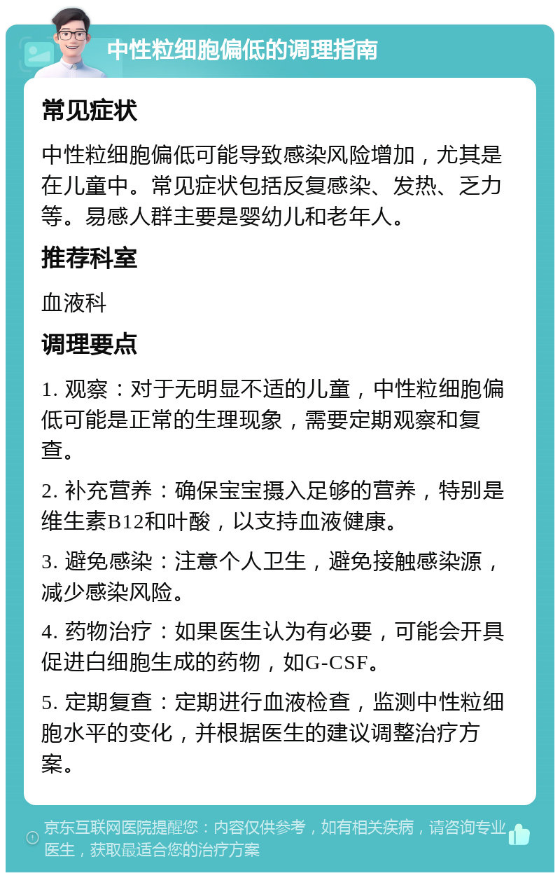 中性粒细胞偏低的调理指南 常见症状 中性粒细胞偏低可能导致感染风险增加，尤其是在儿童中。常见症状包括反复感染、发热、乏力等。易感人群主要是婴幼儿和老年人。 推荐科室 血液科 调理要点 1. 观察：对于无明显不适的儿童，中性粒细胞偏低可能是正常的生理现象，需要定期观察和复查。 2. 补充营养：确保宝宝摄入足够的营养，特别是维生素B12和叶酸，以支持血液健康。 3. 避免感染：注意个人卫生，避免接触感染源，减少感染风险。 4. 药物治疗：如果医生认为有必要，可能会开具促进白细胞生成的药物，如G-CSF。 5. 定期复查：定期进行血液检查，监测中性粒细胞水平的变化，并根据医生的建议调整治疗方案。