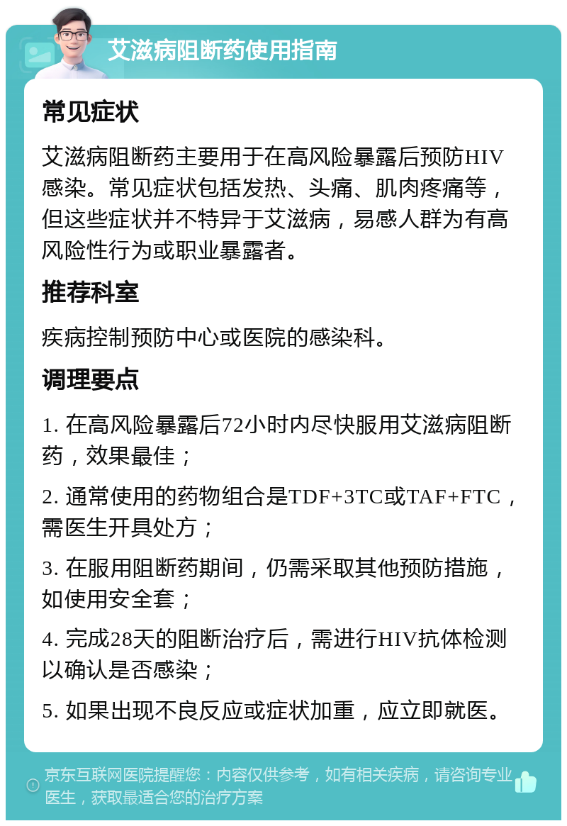 艾滋病阻断药使用指南 常见症状 艾滋病阻断药主要用于在高风险暴露后预防HIV感染。常见症状包括发热、头痛、肌肉疼痛等，但这些症状并不特异于艾滋病，易感人群为有高风险性行为或职业暴露者。 推荐科室 疾病控制预防中心或医院的感染科。 调理要点 1. 在高风险暴露后72小时内尽快服用艾滋病阻断药，效果最佳； 2. 通常使用的药物组合是TDF+3TC或TAF+FTC，需医生开具处方； 3. 在服用阻断药期间，仍需采取其他预防措施，如使用安全套； 4. 完成28天的阻断治疗后，需进行HIV抗体检测以确认是否感染； 5. 如果出现不良反应或症状加重，应立即就医。