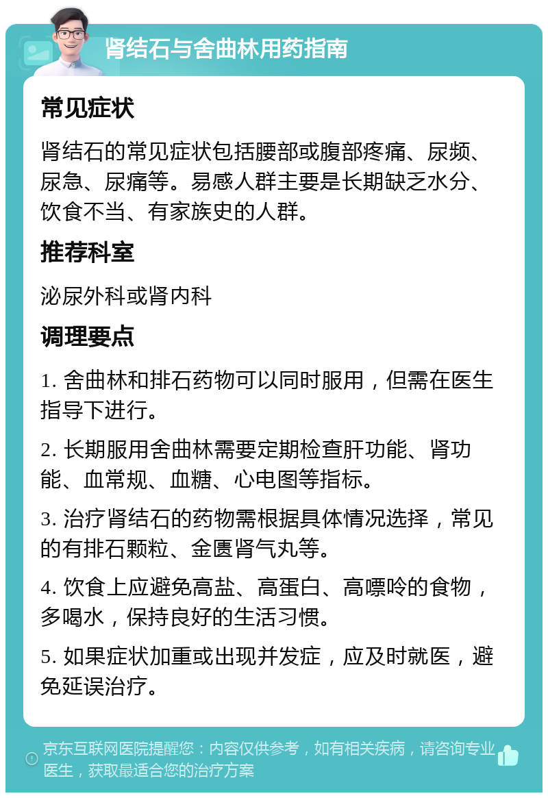 肾结石与舍曲林用药指南 常见症状 肾结石的常见症状包括腰部或腹部疼痛、尿频、尿急、尿痛等。易感人群主要是长期缺乏水分、饮食不当、有家族史的人群。 推荐科室 泌尿外科或肾内科 调理要点 1. 舍曲林和排石药物可以同时服用，但需在医生指导下进行。 2. 长期服用舍曲林需要定期检查肝功能、肾功能、血常规、血糖、心电图等指标。 3. 治疗肾结石的药物需根据具体情况选择，常见的有排石颗粒、金匮肾气丸等。 4. 饮食上应避免高盐、高蛋白、高嘌呤的食物，多喝水，保持良好的生活习惯。 5. 如果症状加重或出现并发症，应及时就医，避免延误治疗。