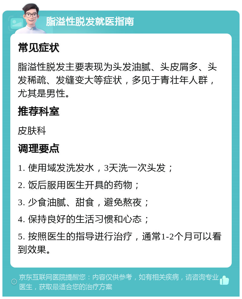 脂溢性脱发就医指南 常见症状 脂溢性脱发主要表现为头发油腻、头皮屑多、头发稀疏、发缝变大等症状，多见于青壮年人群，尤其是男性。 推荐科室 皮肤科 调理要点 1. 使用域发洗发水，3天洗一次头发； 2. 饭后服用医生开具的药物； 3. 少食油腻、甜食，避免熬夜； 4. 保持良好的生活习惯和心态； 5. 按照医生的指导进行治疗，通常1-2个月可以看到效果。