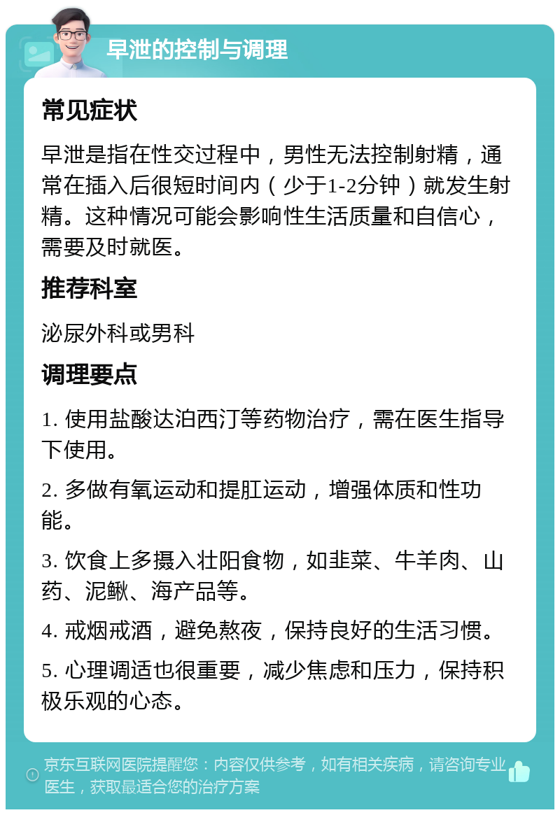 早泄的控制与调理 常见症状 早泄是指在性交过程中，男性无法控制射精，通常在插入后很短时间内（少于1-2分钟）就发生射精。这种情况可能会影响性生活质量和自信心，需要及时就医。 推荐科室 泌尿外科或男科 调理要点 1. 使用盐酸达泊西汀等药物治疗，需在医生指导下使用。 2. 多做有氧运动和提肛运动，增强体质和性功能。 3. 饮食上多摄入壮阳食物，如韭菜、牛羊肉、山药、泥鳅、海产品等。 4. 戒烟戒酒，避免熬夜，保持良好的生活习惯。 5. 心理调适也很重要，减少焦虑和压力，保持积极乐观的心态。