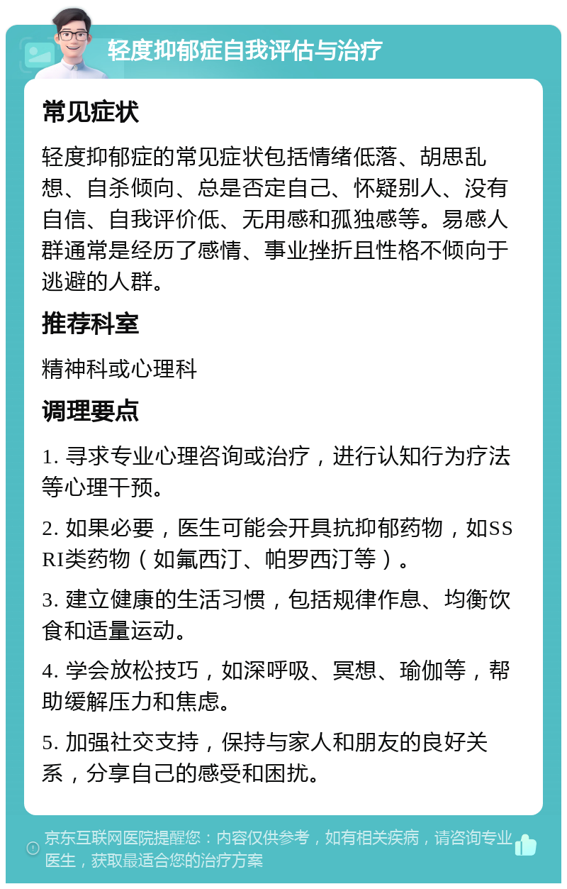 轻度抑郁症自我评估与治疗 常见症状 轻度抑郁症的常见症状包括情绪低落、胡思乱想、自杀倾向、总是否定自己、怀疑别人、没有自信、自我评价低、无用感和孤独感等。易感人群通常是经历了感情、事业挫折且性格不倾向于逃避的人群。 推荐科室 精神科或心理科 调理要点 1. 寻求专业心理咨询或治疗，进行认知行为疗法等心理干预。 2. 如果必要，医生可能会开具抗抑郁药物，如SSRI类药物（如氟西汀、帕罗西汀等）。 3. 建立健康的生活习惯，包括规律作息、均衡饮食和适量运动。 4. 学会放松技巧，如深呼吸、冥想、瑜伽等，帮助缓解压力和焦虑。 5. 加强社交支持，保持与家人和朋友的良好关系，分享自己的感受和困扰。