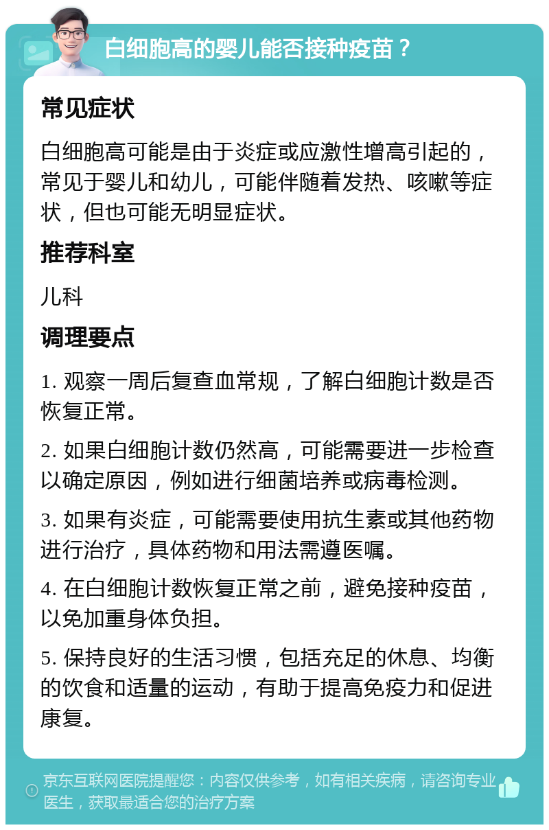 白细胞高的婴儿能否接种疫苗？ 常见症状 白细胞高可能是由于炎症或应激性增高引起的，常见于婴儿和幼儿，可能伴随着发热、咳嗽等症状，但也可能无明显症状。 推荐科室 儿科 调理要点 1. 观察一周后复查血常规，了解白细胞计数是否恢复正常。 2. 如果白细胞计数仍然高，可能需要进一步检查以确定原因，例如进行细菌培养或病毒检测。 3. 如果有炎症，可能需要使用抗生素或其他药物进行治疗，具体药物和用法需遵医嘱。 4. 在白细胞计数恢复正常之前，避免接种疫苗，以免加重身体负担。 5. 保持良好的生活习惯，包括充足的休息、均衡的饮食和适量的运动，有助于提高免疫力和促进康复。