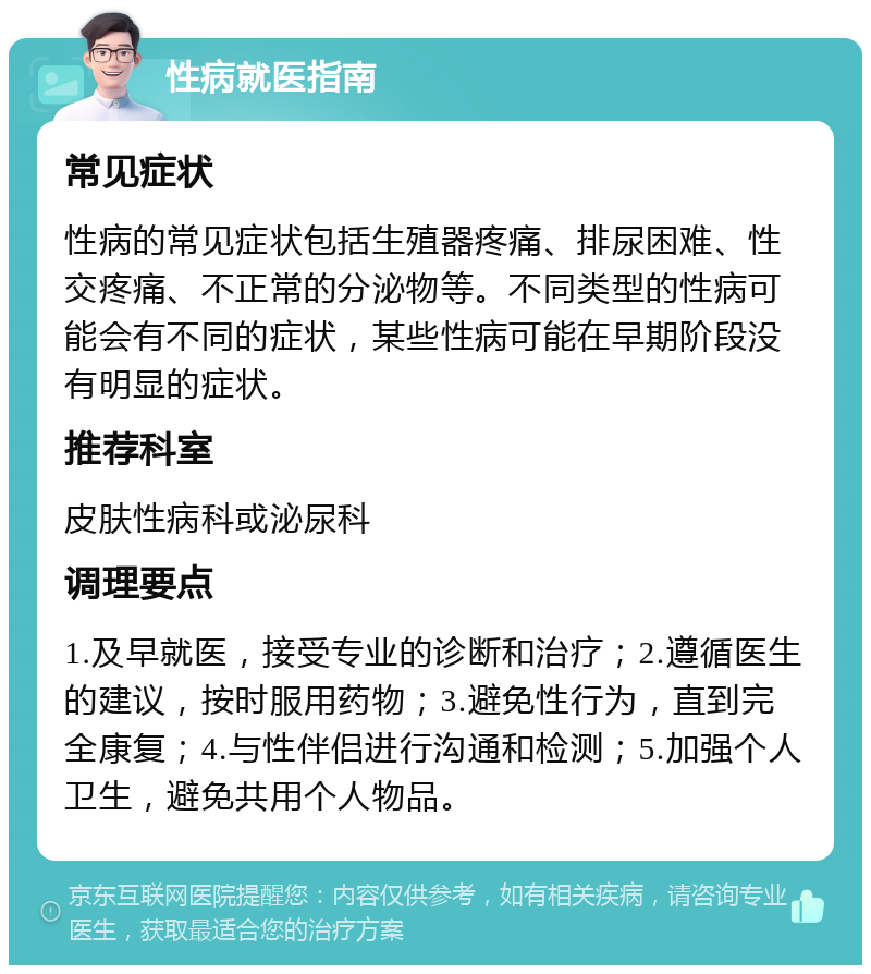 性病就医指南 常见症状 性病的常见症状包括生殖器疼痛、排尿困难、性交疼痛、不正常的分泌物等。不同类型的性病可能会有不同的症状，某些性病可能在早期阶段没有明显的症状。 推荐科室 皮肤性病科或泌尿科 调理要点 1.及早就医，接受专业的诊断和治疗；2.遵循医生的建议，按时服用药物；3.避免性行为，直到完全康复；4.与性伴侣进行沟通和检测；5.加强个人卫生，避免共用个人物品。