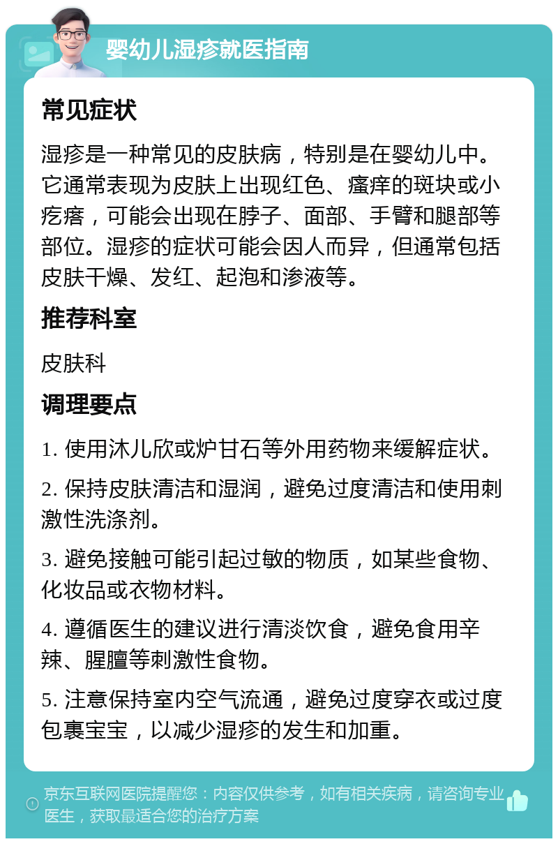 婴幼儿湿疹就医指南 常见症状 湿疹是一种常见的皮肤病，特别是在婴幼儿中。它通常表现为皮肤上出现红色、瘙痒的斑块或小疙瘩，可能会出现在脖子、面部、手臂和腿部等部位。湿疹的症状可能会因人而异，但通常包括皮肤干燥、发红、起泡和渗液等。 推荐科室 皮肤科 调理要点 1. 使用沐儿欣或炉甘石等外用药物来缓解症状。 2. 保持皮肤清洁和湿润，避免过度清洁和使用刺激性洗涤剂。 3. 避免接触可能引起过敏的物质，如某些食物、化妆品或衣物材料。 4. 遵循医生的建议进行清淡饮食，避免食用辛辣、腥膻等刺激性食物。 5. 注意保持室内空气流通，避免过度穿衣或过度包裹宝宝，以减少湿疹的发生和加重。