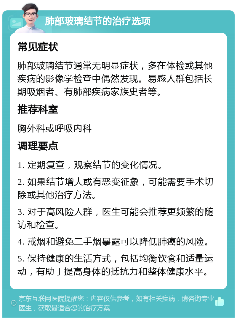 肺部玻璃结节的治疗选项 常见症状 肺部玻璃结节通常无明显症状，多在体检或其他疾病的影像学检查中偶然发现。易感人群包括长期吸烟者、有肺部疾病家族史者等。 推荐科室 胸外科或呼吸内科 调理要点 1. 定期复查，观察结节的变化情况。 2. 如果结节增大或有恶变征象，可能需要手术切除或其他治疗方法。 3. 对于高风险人群，医生可能会推荐更频繁的随访和检查。 4. 戒烟和避免二手烟暴露可以降低肺癌的风险。 5. 保持健康的生活方式，包括均衡饮食和适量运动，有助于提高身体的抵抗力和整体健康水平。