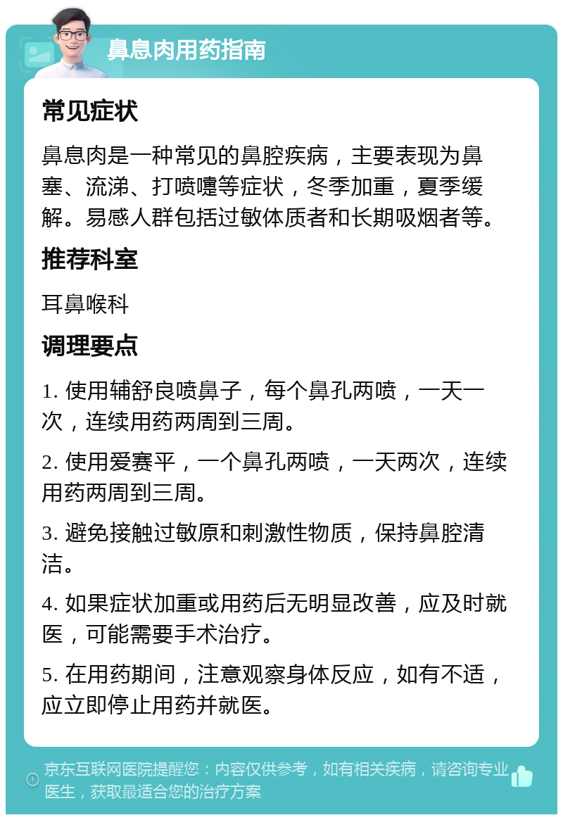 鼻息肉用药指南 常见症状 鼻息肉是一种常见的鼻腔疾病，主要表现为鼻塞、流涕、打喷嚏等症状，冬季加重，夏季缓解。易感人群包括过敏体质者和长期吸烟者等。 推荐科室 耳鼻喉科 调理要点 1. 使用辅舒良喷鼻子，每个鼻孔两喷，一天一次，连续用药两周到三周。 2. 使用爱赛平，一个鼻孔两喷，一天两次，连续用药两周到三周。 3. 避免接触过敏原和刺激性物质，保持鼻腔清洁。 4. 如果症状加重或用药后无明显改善，应及时就医，可能需要手术治疗。 5. 在用药期间，注意观察身体反应，如有不适，应立即停止用药并就医。