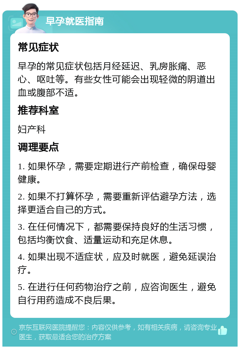 早孕就医指南 常见症状 早孕的常见症状包括月经延迟、乳房胀痛、恶心、呕吐等。有些女性可能会出现轻微的阴道出血或腹部不适。 推荐科室 妇产科 调理要点 1. 如果怀孕，需要定期进行产前检查，确保母婴健康。 2. 如果不打算怀孕，需要重新评估避孕方法，选择更适合自己的方式。 3. 在任何情况下，都需要保持良好的生活习惯，包括均衡饮食、适量运动和充足休息。 4. 如果出现不适症状，应及时就医，避免延误治疗。 5. 在进行任何药物治疗之前，应咨询医生，避免自行用药造成不良后果。