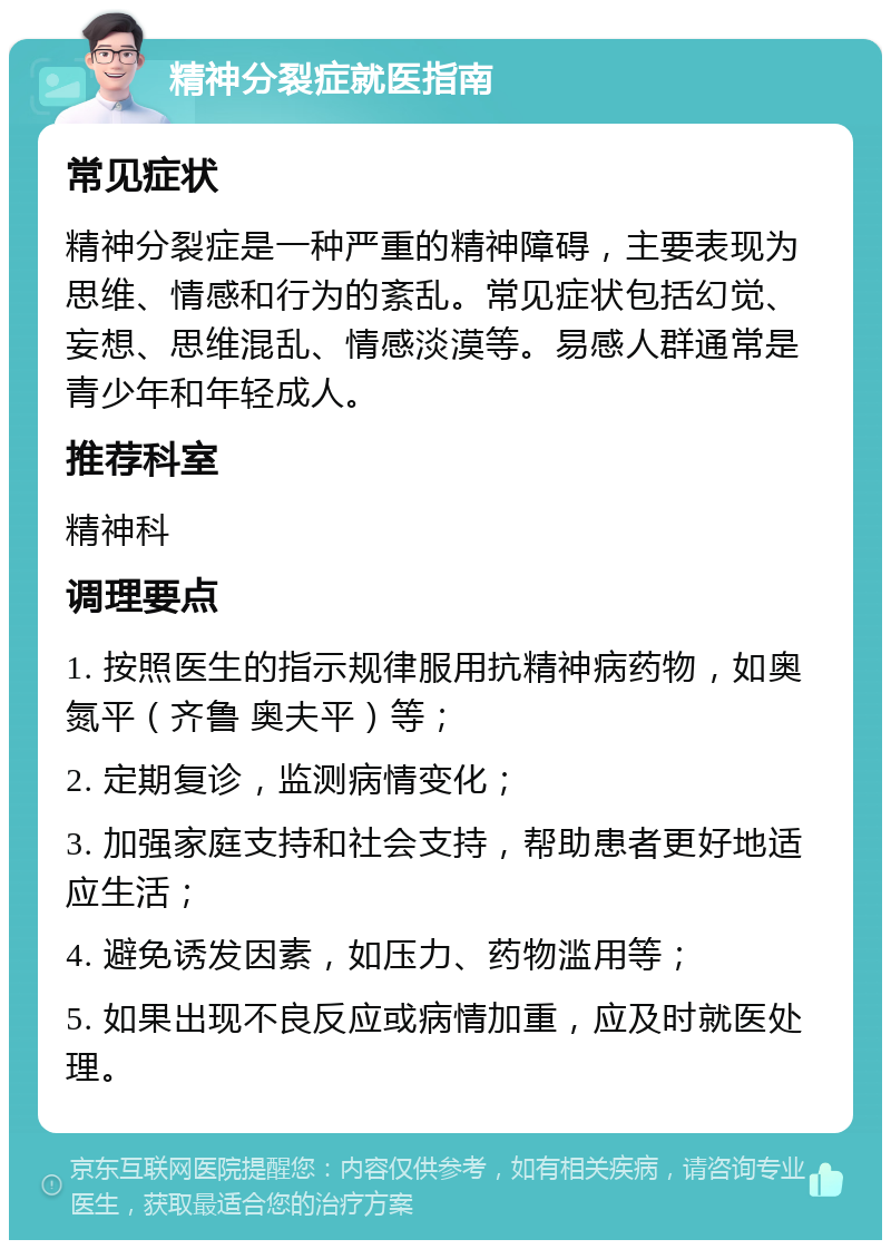 精神分裂症就医指南 常见症状 精神分裂症是一种严重的精神障碍，主要表现为思维、情感和行为的紊乱。常见症状包括幻觉、妄想、思维混乱、情感淡漠等。易感人群通常是青少年和年轻成人。 推荐科室 精神科 调理要点 1. 按照医生的指示规律服用抗精神病药物，如奥氮平（齐鲁 奥夫平）等； 2. 定期复诊，监测病情变化； 3. 加强家庭支持和社会支持，帮助患者更好地适应生活； 4. 避免诱发因素，如压力、药物滥用等； 5. 如果出现不良反应或病情加重，应及时就医处理。