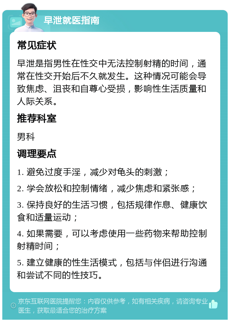 早泄就医指南 常见症状 早泄是指男性在性交中无法控制射精的时间，通常在性交开始后不久就发生。这种情况可能会导致焦虑、沮丧和自尊心受损，影响性生活质量和人际关系。 推荐科室 男科 调理要点 1. 避免过度手淫，减少对龟头的刺激； 2. 学会放松和控制情绪，减少焦虑和紧张感； 3. 保持良好的生活习惯，包括规律作息、健康饮食和适量运动； 4. 如果需要，可以考虑使用一些药物来帮助控制射精时间； 5. 建立健康的性生活模式，包括与伴侣进行沟通和尝试不同的性技巧。