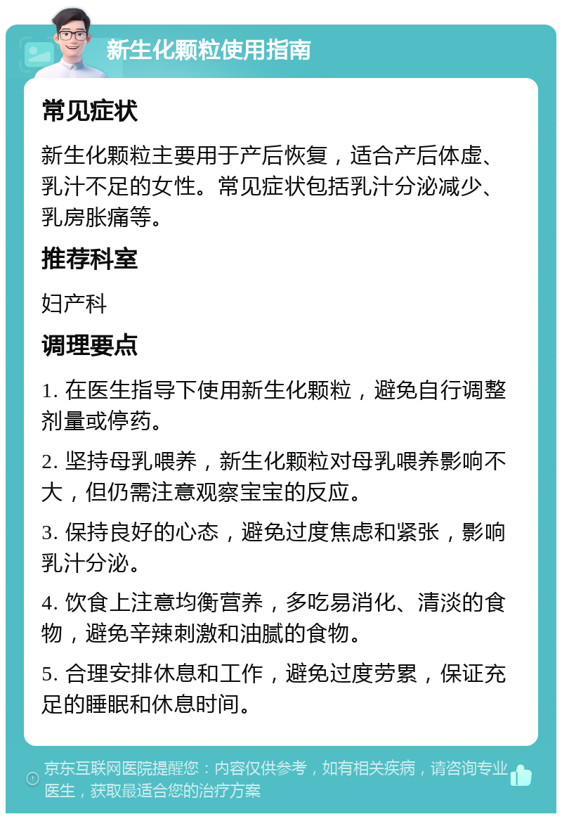 新生化颗粒使用指南 常见症状 新生化颗粒主要用于产后恢复，适合产后体虚、乳汁不足的女性。常见症状包括乳汁分泌减少、乳房胀痛等。 推荐科室 妇产科 调理要点 1. 在医生指导下使用新生化颗粒，避免自行调整剂量或停药。 2. 坚持母乳喂养，新生化颗粒对母乳喂养影响不大，但仍需注意观察宝宝的反应。 3. 保持良好的心态，避免过度焦虑和紧张，影响乳汁分泌。 4. 饮食上注意均衡营养，多吃易消化、清淡的食物，避免辛辣刺激和油腻的食物。 5. 合理安排休息和工作，避免过度劳累，保证充足的睡眠和休息时间。