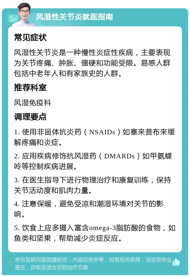 风湿性关节炎就医指南 常见症状 风湿性关节炎是一种慢性炎症性疾病，主要表现为关节疼痛、肿胀、僵硬和功能受限。易感人群包括中老年人和有家族史的人群。 推荐科室 风湿免疫科 调理要点 1. 使用非甾体抗炎药（NSAIDs）如塞来昔布来缓解疼痛和炎症。 2. 应用疾病修饰抗风湿药（DMARDs）如甲氨蝶呤等控制疾病进展。 3. 在医生指导下进行物理治疗和康复训练，保持关节活动度和肌肉力量。 4. 注意保暖，避免受凉和潮湿环境对关节的影响。 5. 饮食上应多摄入富含omega-3脂肪酸的食物，如鱼类和坚果，帮助减少炎症反应。