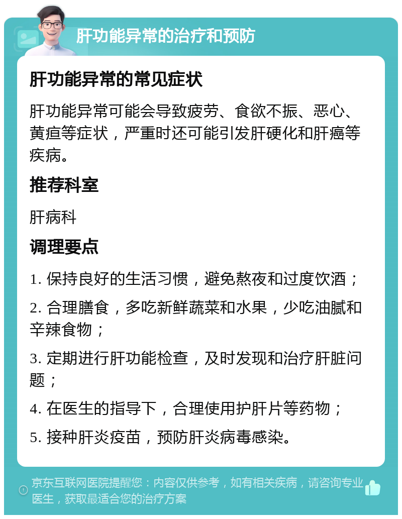 肝功能异常的治疗和预防 肝功能异常的常见症状 肝功能异常可能会导致疲劳、食欲不振、恶心、黄疸等症状，严重时还可能引发肝硬化和肝癌等疾病。 推荐科室 肝病科 调理要点 1. 保持良好的生活习惯，避免熬夜和过度饮酒； 2. 合理膳食，多吃新鲜蔬菜和水果，少吃油腻和辛辣食物； 3. 定期进行肝功能检查，及时发现和治疗肝脏问题； 4. 在医生的指导下，合理使用护肝片等药物； 5. 接种肝炎疫苗，预防肝炎病毒感染。