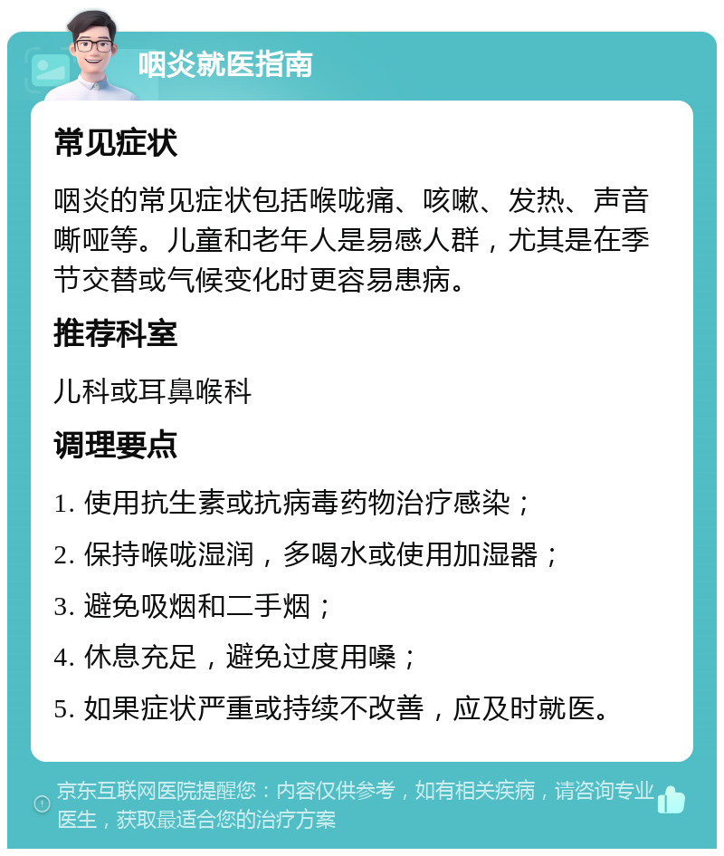 咽炎就医指南 常见症状 咽炎的常见症状包括喉咙痛、咳嗽、发热、声音嘶哑等。儿童和老年人是易感人群，尤其是在季节交替或气候变化时更容易患病。 推荐科室 儿科或耳鼻喉科 调理要点 1. 使用抗生素或抗病毒药物治疗感染； 2. 保持喉咙湿润，多喝水或使用加湿器； 3. 避免吸烟和二手烟； 4. 休息充足，避免过度用嗓； 5. 如果症状严重或持续不改善，应及时就医。