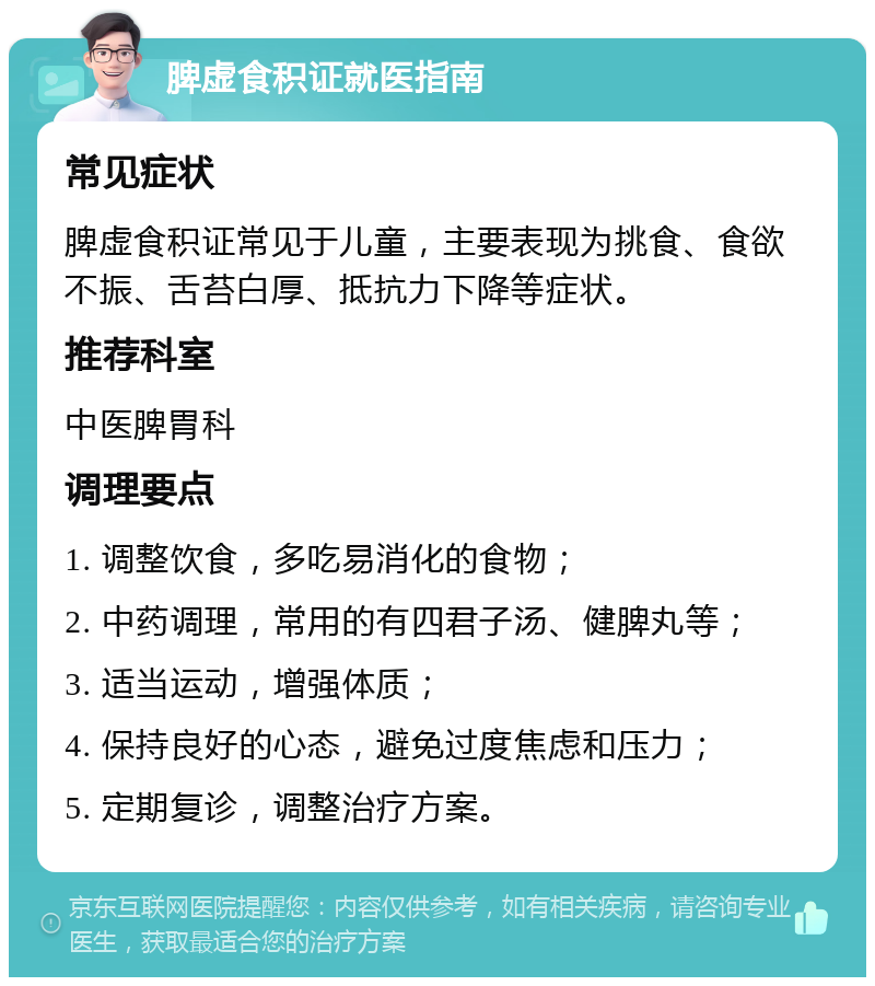 脾虚食积证就医指南 常见症状 脾虚食积证常见于儿童，主要表现为挑食、食欲不振、舌苔白厚、抵抗力下降等症状。 推荐科室 中医脾胃科 调理要点 1. 调整饮食，多吃易消化的食物； 2. 中药调理，常用的有四君子汤、健脾丸等； 3. 适当运动，增强体质； 4. 保持良好的心态，避免过度焦虑和压力； 5. 定期复诊，调整治疗方案。