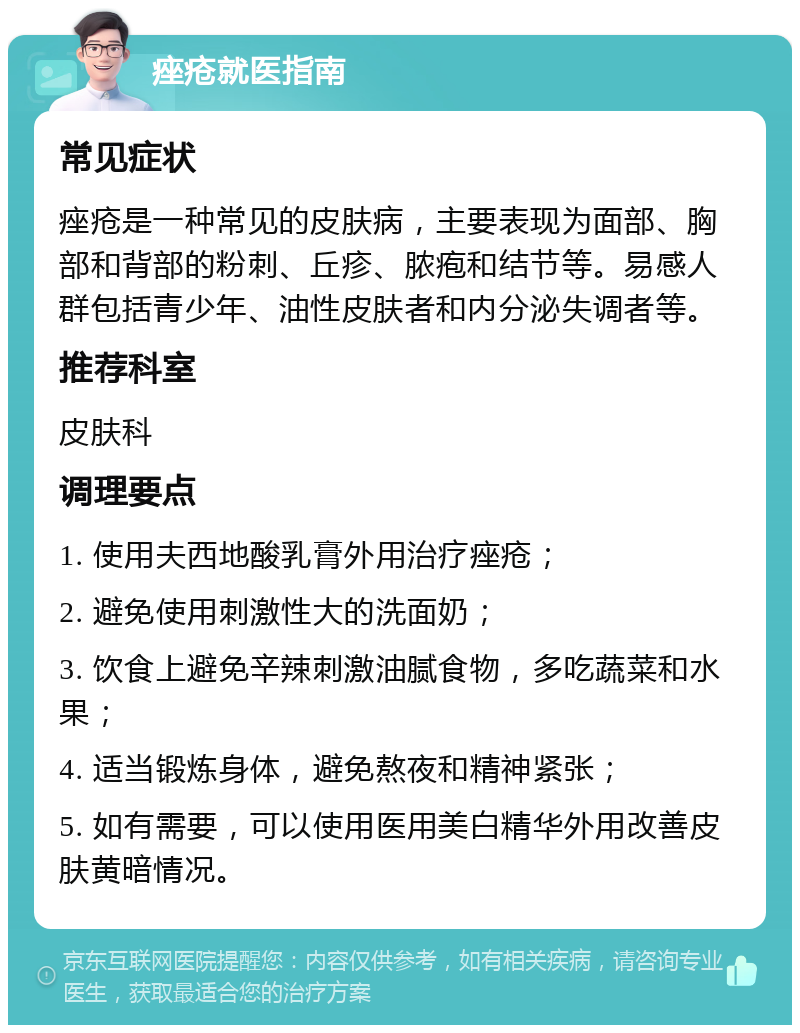 痤疮就医指南 常见症状 痤疮是一种常见的皮肤病，主要表现为面部、胸部和背部的粉刺、丘疹、脓疱和结节等。易感人群包括青少年、油性皮肤者和内分泌失调者等。 推荐科室 皮肤科 调理要点 1. 使用夫西地酸乳膏外用治疗痤疮； 2. 避免使用刺激性大的洗面奶； 3. 饮食上避免辛辣刺激油腻食物，多吃蔬菜和水果； 4. 适当锻炼身体，避免熬夜和精神紧张； 5. 如有需要，可以使用医用美白精华外用改善皮肤黄暗情况。