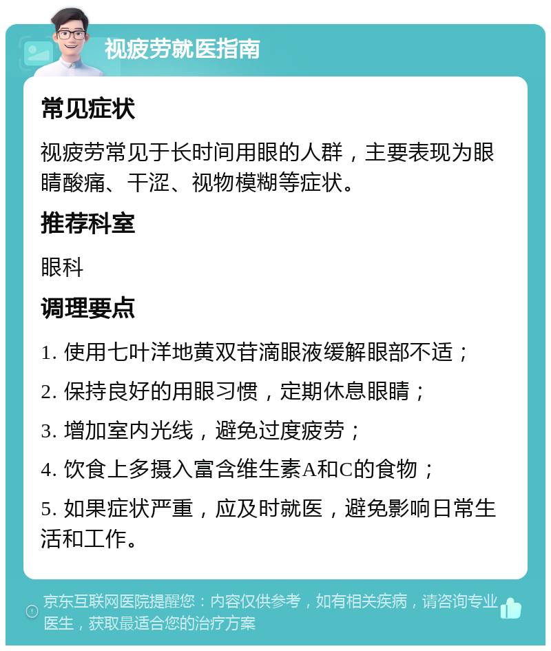 视疲劳就医指南 常见症状 视疲劳常见于长时间用眼的人群，主要表现为眼睛酸痛、干涩、视物模糊等症状。 推荐科室 眼科 调理要点 1. 使用七叶洋地黄双苷滴眼液缓解眼部不适； 2. 保持良好的用眼习惯，定期休息眼睛； 3. 增加室内光线，避免过度疲劳； 4. 饮食上多摄入富含维生素A和C的食物； 5. 如果症状严重，应及时就医，避免影响日常生活和工作。