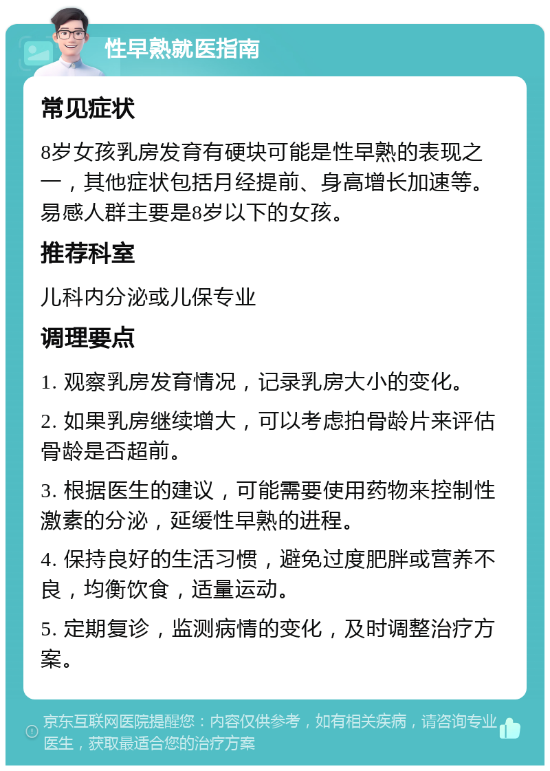 性早熟就医指南 常见症状 8岁女孩乳房发育有硬块可能是性早熟的表现之一，其他症状包括月经提前、身高增长加速等。易感人群主要是8岁以下的女孩。 推荐科室 儿科内分泌或儿保专业 调理要点 1. 观察乳房发育情况，记录乳房大小的变化。 2. 如果乳房继续增大，可以考虑拍骨龄片来评估骨龄是否超前。 3. 根据医生的建议，可能需要使用药物来控制性激素的分泌，延缓性早熟的进程。 4. 保持良好的生活习惯，避免过度肥胖或营养不良，均衡饮食，适量运动。 5. 定期复诊，监测病情的变化，及时调整治疗方案。