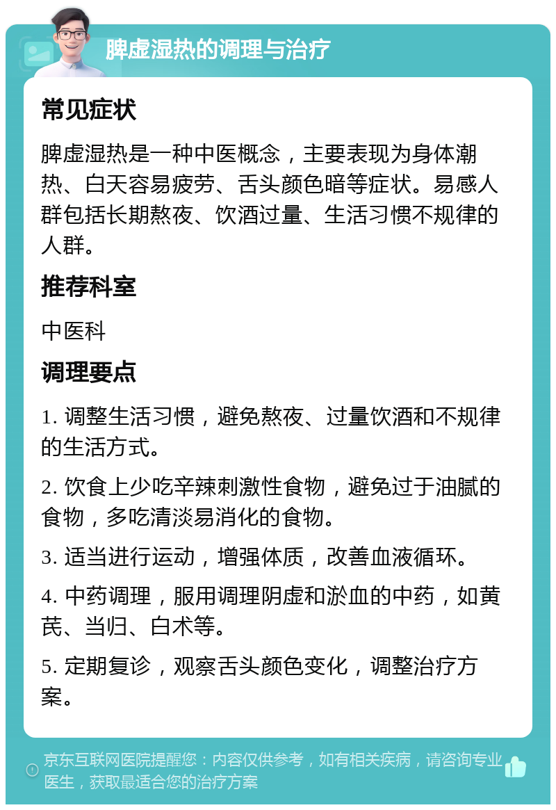 脾虚湿热的调理与治疗 常见症状 脾虚湿热是一种中医概念，主要表现为身体潮热、白天容易疲劳、舌头颜色暗等症状。易感人群包括长期熬夜、饮酒过量、生活习惯不规律的人群。 推荐科室 中医科 调理要点 1. 调整生活习惯，避免熬夜、过量饮酒和不规律的生活方式。 2. 饮食上少吃辛辣刺激性食物，避免过于油腻的食物，多吃清淡易消化的食物。 3. 适当进行运动，增强体质，改善血液循环。 4. 中药调理，服用调理阴虚和淤血的中药，如黄芪、当归、白术等。 5. 定期复诊，观察舌头颜色变化，调整治疗方案。