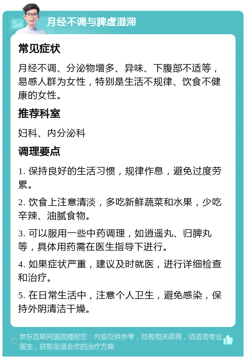 月经不调与脾虚湿滞 常见症状 月经不调、分泌物增多、异味、下腹部不适等，易感人群为女性，特别是生活不规律、饮食不健康的女性。 推荐科室 妇科、内分泌科 调理要点 1. 保持良好的生活习惯，规律作息，避免过度劳累。 2. 饮食上注意清淡，多吃新鲜蔬菜和水果，少吃辛辣、油腻食物。 3. 可以服用一些中药调理，如逍遥丸、归脾丸等，具体用药需在医生指导下进行。 4. 如果症状严重，建议及时就医，进行详细检查和治疗。 5. 在日常生活中，注意个人卫生，避免感染，保持外阴清洁干燥。