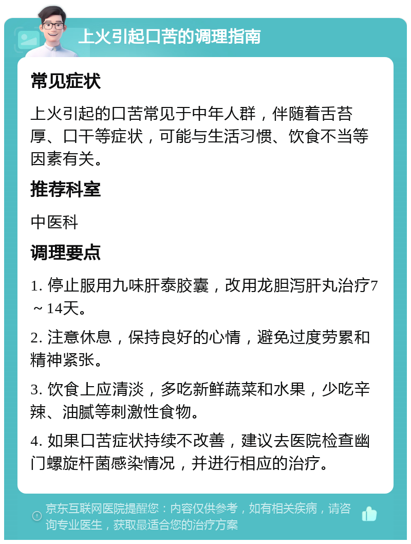 上火引起口苦的调理指南 常见症状 上火引起的口苦常见于中年人群，伴随着舌苔厚、口干等症状，可能与生活习惯、饮食不当等因素有关。 推荐科室 中医科 调理要点 1. 停止服用九味肝泰胶囊，改用龙胆泻肝丸治疗7～14天。 2. 注意休息，保持良好的心情，避免过度劳累和精神紧张。 3. 饮食上应清淡，多吃新鲜蔬菜和水果，少吃辛辣、油腻等刺激性食物。 4. 如果口苦症状持续不改善，建议去医院检查幽门螺旋杆菌感染情况，并进行相应的治疗。