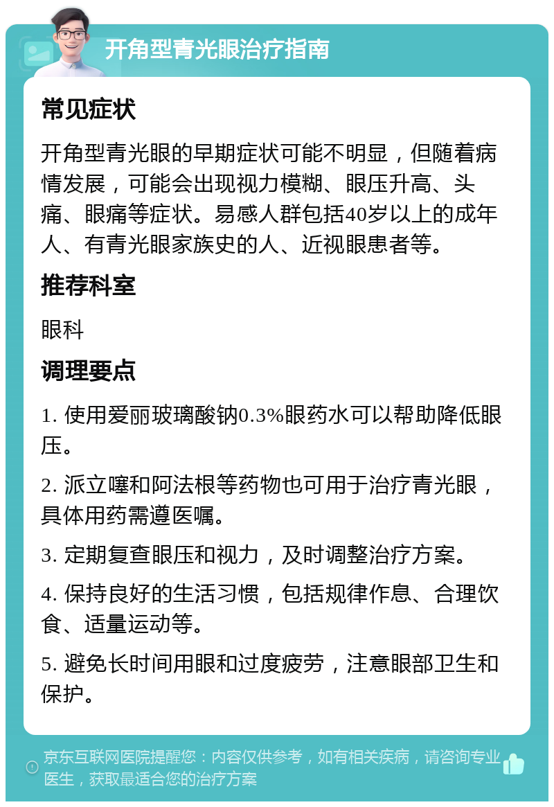 开角型青光眼治疗指南 常见症状 开角型青光眼的早期症状可能不明显，但随着病情发展，可能会出现视力模糊、眼压升高、头痛、眼痛等症状。易感人群包括40岁以上的成年人、有青光眼家族史的人、近视眼患者等。 推荐科室 眼科 调理要点 1. 使用爱丽玻璃酸钠0.3%眼药水可以帮助降低眼压。 2. 派立噻和阿法根等药物也可用于治疗青光眼，具体用药需遵医嘱。 3. 定期复查眼压和视力，及时调整治疗方案。 4. 保持良好的生活习惯，包括规律作息、合理饮食、适量运动等。 5. 避免长时间用眼和过度疲劳，注意眼部卫生和保护。