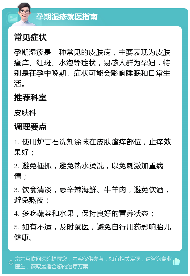 孕期湿疹就医指南 常见症状 孕期湿疹是一种常见的皮肤病，主要表现为皮肤瘙痒、红斑、水泡等症状，易感人群为孕妇，特别是在孕中晚期。症状可能会影响睡眠和日常生活。 推荐科室 皮肤科 调理要点 1. 使用炉甘石洗剂涂抹在皮肤瘙痒部位，止痒效果好； 2. 避免搔抓，避免热水烫洗，以免刺激加重病情； 3. 饮食清淡，忌辛辣海鲜、牛羊肉，避免饮酒，避免熬夜； 4. 多吃蔬菜和水果，保持良好的营养状态； 5. 如有不适，及时就医，避免自行用药影响胎儿健康。