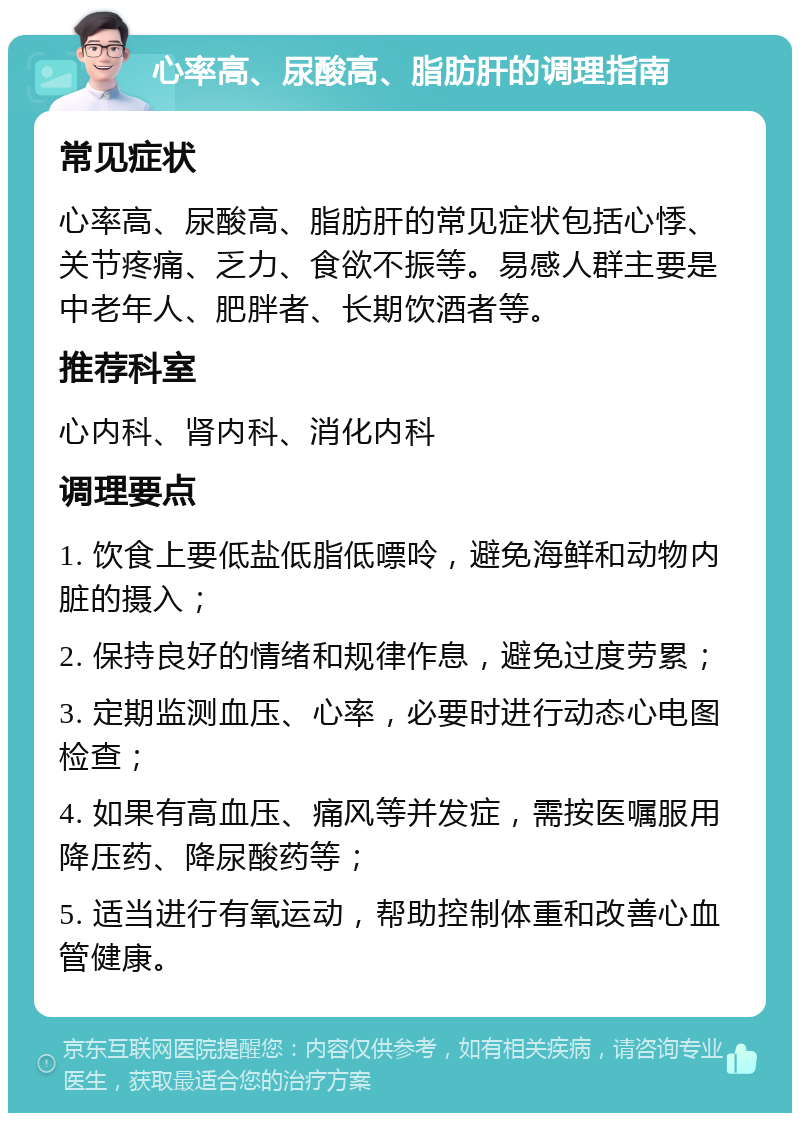 心率高、尿酸高、脂肪肝的调理指南 常见症状 心率高、尿酸高、脂肪肝的常见症状包括心悸、关节疼痛、乏力、食欲不振等。易感人群主要是中老年人、肥胖者、长期饮酒者等。 推荐科室 心内科、肾内科、消化内科 调理要点 1. 饮食上要低盐低脂低嘌呤，避免海鲜和动物内脏的摄入； 2. 保持良好的情绪和规律作息，避免过度劳累； 3. 定期监测血压、心率，必要时进行动态心电图检查； 4. 如果有高血压、痛风等并发症，需按医嘱服用降压药、降尿酸药等； 5. 适当进行有氧运动，帮助控制体重和改善心血管健康。