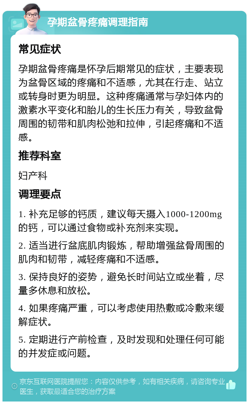 孕期盆骨疼痛调理指南 常见症状 孕期盆骨疼痛是怀孕后期常见的症状，主要表现为盆骨区域的疼痛和不适感，尤其在行走、站立或转身时更为明显。这种疼痛通常与孕妇体内的激素水平变化和胎儿的生长压力有关，导致盆骨周围的韧带和肌肉松弛和拉伸，引起疼痛和不适感。 推荐科室 妇产科 调理要点 1. 补充足够的钙质，建议每天摄入1000-1200mg的钙，可以通过食物或补充剂来实现。 2. 适当进行盆底肌肉锻炼，帮助增强盆骨周围的肌肉和韧带，减轻疼痛和不适感。 3. 保持良好的姿势，避免长时间站立或坐着，尽量多休息和放松。 4. 如果疼痛严重，可以考虑使用热敷或冷敷来缓解症状。 5. 定期进行产前检查，及时发现和处理任何可能的并发症或问题。