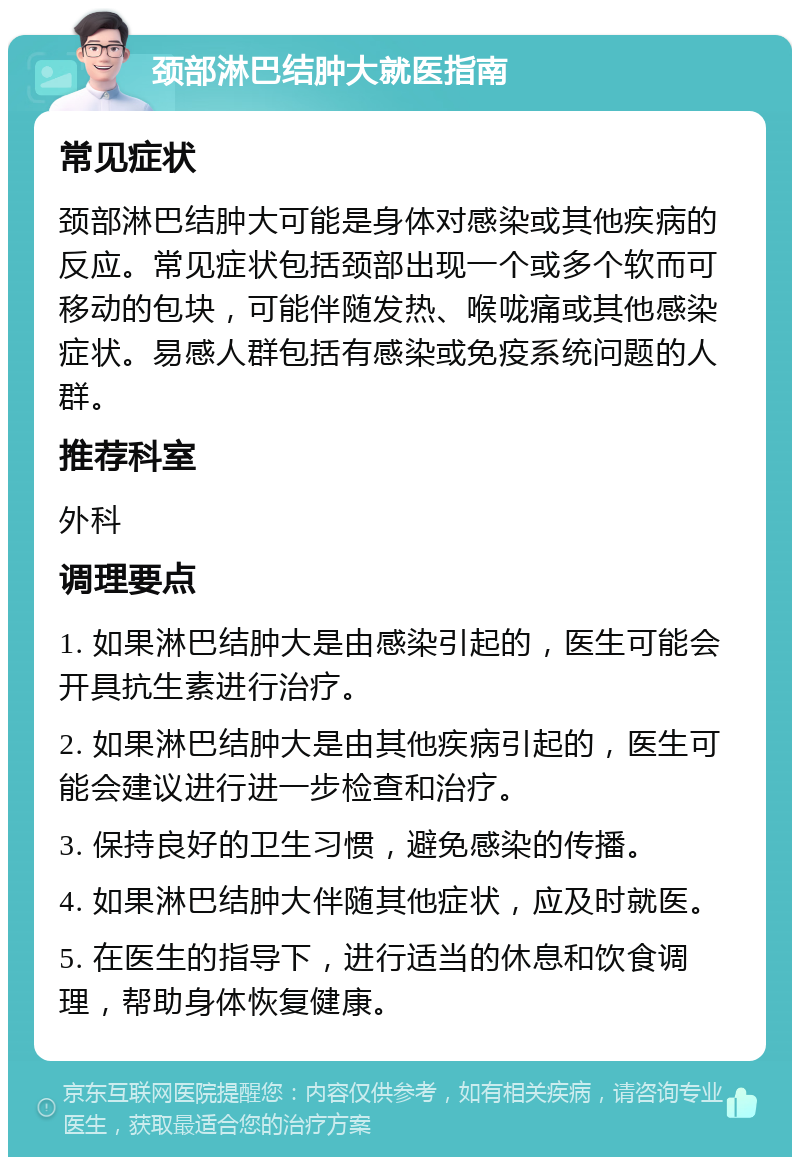 颈部淋巴结肿大就医指南 常见症状 颈部淋巴结肿大可能是身体对感染或其他疾病的反应。常见症状包括颈部出现一个或多个软而可移动的包块，可能伴随发热、喉咙痛或其他感染症状。易感人群包括有感染或免疫系统问题的人群。 推荐科室 外科 调理要点 1. 如果淋巴结肿大是由感染引起的，医生可能会开具抗生素进行治疗。 2. 如果淋巴结肿大是由其他疾病引起的，医生可能会建议进行进一步检查和治疗。 3. 保持良好的卫生习惯，避免感染的传播。 4. 如果淋巴结肿大伴随其他症状，应及时就医。 5. 在医生的指导下，进行适当的休息和饮食调理，帮助身体恢复健康。