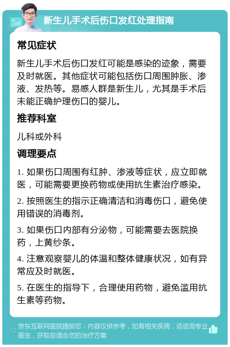 新生儿手术后伤口发红处理指南 常见症状 新生儿手术后伤口发红可能是感染的迹象，需要及时就医。其他症状可能包括伤口周围肿胀、渗液、发热等。易感人群是新生儿，尤其是手术后未能正确护理伤口的婴儿。 推荐科室 儿科或外科 调理要点 1. 如果伤口周围有红肿、渗液等症状，应立即就医，可能需要更换药物或使用抗生素治疗感染。 2. 按照医生的指示正确清洁和消毒伤口，避免使用错误的消毒剂。 3. 如果伤口内部有分泌物，可能需要去医院换药，上黄纱条。 4. 注意观察婴儿的体温和整体健康状况，如有异常应及时就医。 5. 在医生的指导下，合理使用药物，避免滥用抗生素等药物。